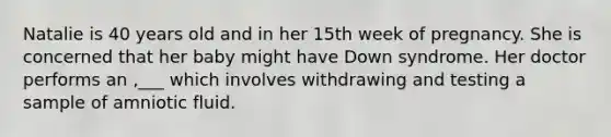 Natalie is 40 years old and in her 15th week of pregnancy. She is concerned that her baby might have Down syndrome. Her doctor performs an ,___ which involves withdrawing and testing a sample of amniotic fluid.