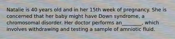 Natalie is 40 years old and in her 15th week of pregnancy. She is concerned that her baby might have Down syndrome, a chromosomal disorder. Her doctor performs an________, which involves withdrawing and testing a sample of amniotic fluid.