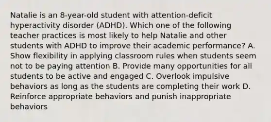 Natalie is an​ 8-year-old student with​ attention-deficit hyperactivity disorder​ (ADHD). Which one of the following teacher practices is most likely to help Natalie and other students with ADHD to improve their academic​ performance? A. Show flexibility in applying classroom rules when students seem not to be paying attention B. Provide many opportunities for all students to be active and engaged C. Overlook impulsive behaviors as long as the students are completing their work D. Reinforce appropriate behaviors and punish inappropriate behaviors