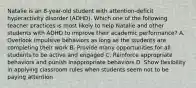 Natalie is an​ 8-year-old student with​ attention-deficit hyperactivity disorder​ (ADHD). Which one of the following teacher practices is most likely to help Natalie and other students with ADHD to improve their academic​ performance? A. Overlook impulsive behaviors as long as the students are completing their work B. Provide many opportunities for all students to be active and engaged C. Reinforce appropriate behaviors and punish inappropriate behaviors D. Show flexibility in applying classroom rules when students seem not to be paying attention