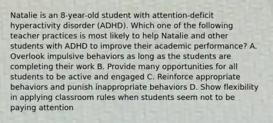 Natalie is an​ 8-year-old student with​ attention-deficit hyperactivity disorder​ (ADHD). Which one of the following teacher practices is most likely to help Natalie and other students with ADHD to improve their academic​ performance? A. Overlook impulsive behaviors as long as the students are completing their work B. Provide many opportunities for all students to be active and engaged C. Reinforce appropriate behaviors and punish inappropriate behaviors D. Show flexibility in applying classroom rules when students seem not to be paying attention