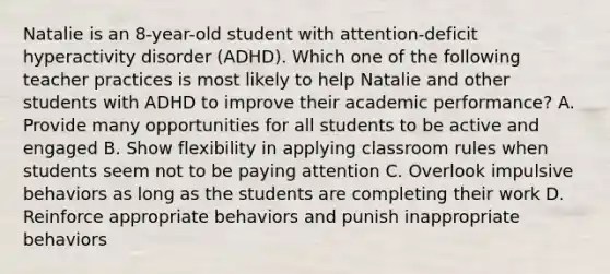 Natalie is an​ 8-year-old student with​ attention-deficit hyperactivity disorder​ (ADHD). Which one of the following teacher practices is most likely to help Natalie and other students with ADHD to improve their academic​ performance? A. Provide many opportunities for all students to be active and engaged B. Show flexibility in applying classroom rules when students seem not to be paying attention C. Overlook impulsive behaviors as long as the students are completing their work D. Reinforce appropriate behaviors and punish inappropriate behaviors