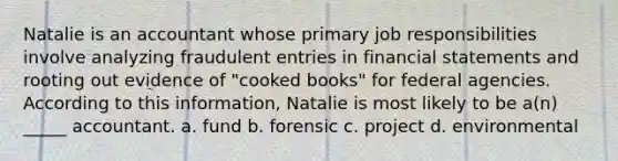 Natalie is an accountant whose primary job responsibilities involve analyzing fraudulent entries in financial statements and rooting out evidence of "cooked books" for federal agencies. According to this information, Natalie is most likely to be a(n) _____ accountant. a. fund b. forensic c. project d. environmental