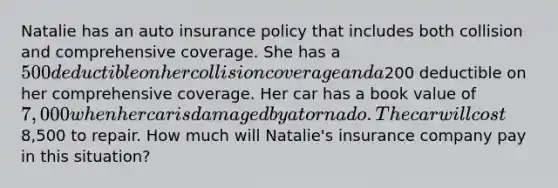 Natalie has an auto insurance policy that includes both collision and comprehensive coverage. She has a 500 deductible on her collision coverage and a200 deductible on her comprehensive coverage. Her car has a book value of 7,000 when her car is damaged by a tornado. The car will cost8,500 to repair. How much will Natalie's insurance company pay in this situation?​