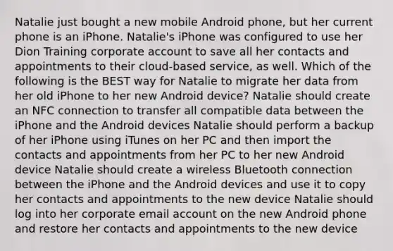 Natalie just bought a new mobile Android phone, but her current phone is an iPhone. Natalie's iPhone was configured to use her Dion Training corporate account to save all her contacts and appointments to their cloud-based service, as well. Which of the following is the BEST way for Natalie to migrate her data from her old iPhone to her new Android device? Natalie should create an NFC connection to transfer all compatible data between the iPhone and the Android devices Natalie should perform a backup of her iPhone using iTunes on her PC and then import the contacts and appointments from her PC to her new Android device Natalie should create a wireless Bluetooth connection between the iPhone and the Android devices and use it to copy her contacts and appointments to the new device Natalie should log into her corporate email account on the new Android phone and restore her contacts and appointments to the new device