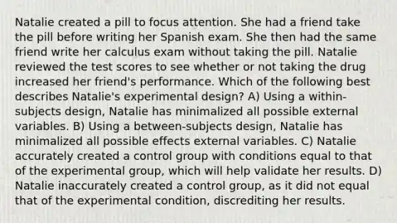 Natalie created a pill to focus attention. She had a friend take the pill before writing her Spanish exam. She then had the same friend write her calculus exam without taking the pill. Natalie reviewed the test scores to see whether or not taking the drug increased her friend's performance. Which of the following best describes Natalie's experimental design? A) Using a within-subjects design, Natalie has minimalized all possible external variables. B) Using a between-subjects design, Natalie has minimalized all possible effects external variables. C) Natalie accurately created a control group with conditions equal to that of the experimental group, which will help validate her results. D) Natalie inaccurately created a control group, as it did not equal that of the experimental condition, discrediting her results.