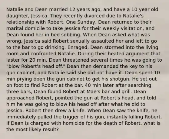 Natalie and Dean married 12 years ago, and have a 10 year old daughter, Jessica. They recently divorced due to Natalie's relationship with Robert. One Sunday, Dean returned to their marital domicile to take Jessica for their weekly visitation, and Dean found her in bed sobbing. When Dean asked what was wrong, Jessica said Robert sexually assaulted her and left to go to the bar to go drinking. Enraged, Dean stormed into the living room and confronted Natalie. During their heated argument that laster for 20 min, Dean threatened several times he was going to "blow Robert's head off." Dean then demanded the key to his gun cabinet, and Natalie said she did not have it. Dean spent 10 min prying open the gun cabinet to get his shotgun. He set out on foot to find Robert at the bar. 40 min later after searching three bars, Dean found Robert at Mae's bar and grill. Dean approached Robert, pointed the gun at Robert's head, and told him he was going to blow his head off after what he did to Jessica. Robert then drew a knife. When Dean saw the knife, he immediately pulled the trigger of his gun, instantly killing Robert. If Dean is charged with homicide for the death of Robert, what is the most likely result?