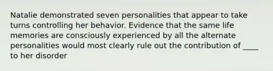 Natalie demonstrated seven personalities that appear to take turns controlling her behavior. Evidence that the same life memories are consciously experienced by all the alternate personalities would most clearly rule out the contribution of ____ to her disorder