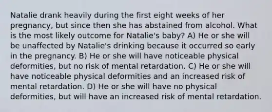 Natalie drank heavily during the first eight weeks of her pregnancy, but since then she has abstained from alcohol. What is the most likely outcome for Natalie's baby? A) He or she will be unaffected by Natalie's drinking because it occurred so early in the pregnancy. B) He or she will have noticeable physical deformities, but no risk of mental retardation. C) He or she will have noticeable physical deformities and an increased risk of mental retardation. D) He or she will have no physical deformities, but will have an increased risk of mental retardation.