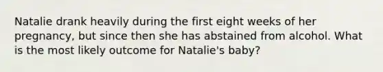 Natalie drank heavily during the first eight weeks of her pregnancy, but since then she has abstained from alcohol. What is the most likely outcome for Natalie's baby?