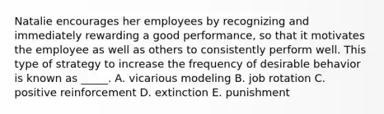 Natalie encourages her employees by recognizing and immediately rewarding a good performance, so that it motivates the employee as well as others to consistently perform well. This type of strategy to increase the frequency of desirable behavior is known as _____. A. vicarious modeling B. job rotation C. positive reinforcement D. extinction E. punishment