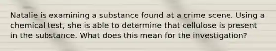 Natalie is examining a substance found at a crime scene. Using a chemical test, she is able to determine that cellulose is present in the substance. What does this mean for the investigation?