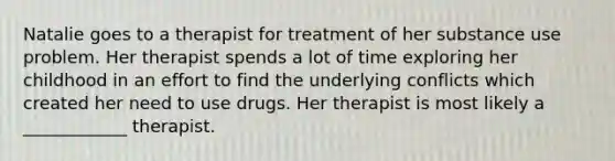 Natalie goes to a therapist for treatment of her substance use problem. Her therapist spends a lot of time exploring her childhood in an effort to find the underlying conflicts which created her need to use drugs. Her therapist is most likely a ____________ therapist.