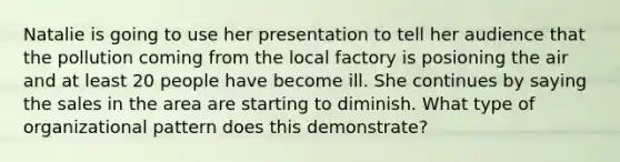 Natalie is going to use her presentation to tell her audience that the pollution coming from the local factory is posioning the air and at least 20 people have become ill. She continues by saying the sales in the area are starting to diminish. What type of organizational pattern does this demonstrate?