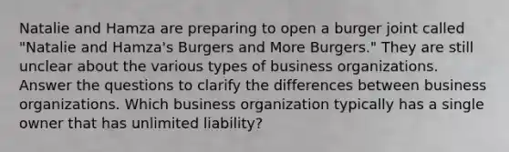 Natalie and Hamza are preparing to open a burger joint called "Natalie and Hamza's Burgers and More Burgers." They are still unclear about the various types of business organizations. Answer the questions to clarify the differences between business organizations. Which business organization typically has a single owner that has unlimited liability?