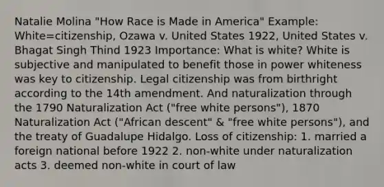 Natalie Molina "How Race is Made in America" Example: White=citizenship, Ozawa v. United States 1922, United States v. Bhagat Singh Thind 1923 Importance: What is white? White is subjective and manipulated to benefit those in power whiteness was key to citizenship. Legal citizenship was from birthright according to the 14th amendment. And naturalization through the 1790 Naturalization Act ("free white persons"), 1870 Naturalization Act ("African descent" & "free white persons"), and the treaty of Guadalupe Hidalgo. Loss of citizenship: 1. married a foreign national before 1922 2. non-white under naturalization acts 3. deemed non-white in court of law