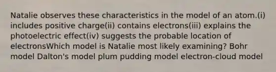 Natalie observes these characteristics in the model of an atom.(i) includes positive charge(ii) contains electrons(iii) explains the photoelectric effect(iv) suggests the probable location of electronsWhich model is Natalie most likely examining? Bohr model Dalton's model plum pudding model electron-cloud model