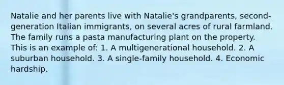 Natalie and her parents live with Natalie's grandparents, second-generation Italian immigrants, on several acres of rural farmland. The family runs a pasta manufacturing plant on the property. This is an example of: 1. A multigenerational household. 2. A suburban household. 3. A single-family household. 4. Economic hardship.