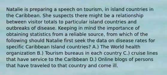 Natalie is preparing a speech on tourism, in island countries in the Caribbean. She suspects there might be a relationship between visitor totals to particular island countries and outbreaks of disease. Keeping in mind the importance of obtaining statistics from a reliable source, from which of the following should Natalie first seek the data on disease rates for specific Caribbean Island countries? A.) The World health organization B.) Tourism bureaus in each country C.) cruise lines that have service to the Caribbean D.) Online blogs of persons that have traveled to that country and come ill.