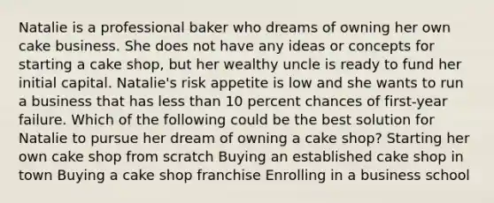 Natalie is a professional baker who dreams of owning her own cake business. She does not have any ideas or concepts for starting a cake shop, but her wealthy uncle is ready to fund her initial capital. Natalie's risk appetite is low and she wants to run a business that has less than 10 percent chances of first-year failure. Which of the following could be the best solution for Natalie to pursue her dream of owning a cake shop? Starting her own cake shop from scratch Buying an established cake shop in town Buying a cake shop franchise Enrolling in a business school