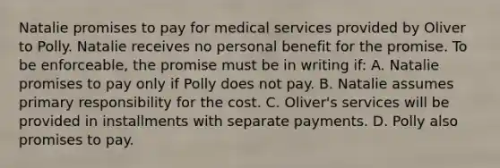 Natalie promises to pay for medical services provided by Oliver to Polly. Natalie receives no personal benefit for the promise. To be enforceable, the promise must be in writing if: A. Natalie promises to pay only if Polly does not pay. B. Natalie assumes primary responsibility for the cost. C. Oliver's services will be provided in installments with separate payments. D. Polly also promises to pay.