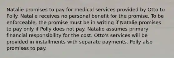 Natalie promises to pay for medical services provided by Otto to Polly. Natalie receives no personal benefit for the promise. To be enforceable, the promise must be in writing if Natalie promises to pay only if Polly does not pay. Natalie assumes primary financial responsibility for the cost. Otto's services will be provided in installments with separate payments. Polly also promises to pay.