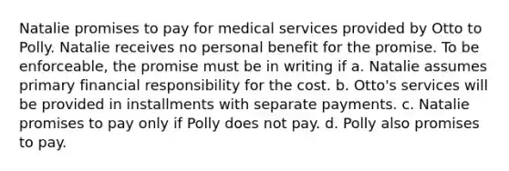 Natalie promises to pay for medical services provided by Otto to Polly. Natalie receives no personal benefit for the promise. To be enforceable, the promise must be in writing if a. Natalie assumes primary financial responsibility for the cost. b. Otto's services will be provided in installments with separate payments. c. Natalie promises to pay only if Polly does not pay. d. Polly also promises to pay.