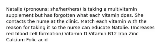 Natalie (pronouns: she/her/hers) is taking a multivitamin supplement but has forgotten what each vitamin does. She contacts the nurse at the clinic. Match each vitamin with the reason for taking it so the nurse can educate Natalie. (Increases red blood cell formation) Vitamin D Vitamin B12 Iron Zinc Calcium Folic acid