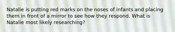 Natalie is putting red marks on the noses of infants and placing them in front of a mirror to see how they respond. What is Natalie most likely researching?