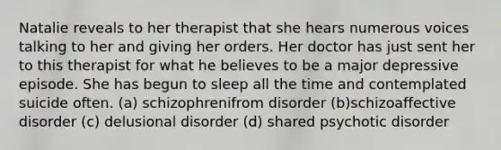 Natalie reveals to her therapist that she hears numerous voices talking to her and giving her orders. Her doctor has just sent her to this therapist for what he believes to be a major depressive episode. She has begun to sleep all the time and contemplated suicide often. (a) schizophrenifrom disorder (b)schizoaffective disorder (c) delusional disorder (d) shared psychotic disorder