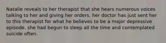 Natalie reveals to her therapist that she hears numerous voices talking to her and giving her orders. her doctor has just sent her to this therapist for what he believes to be a major depressive episode. she had begun to sleep all the time and contemplated suicide often.