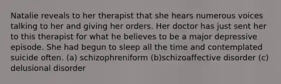 Natalie reveals to her therapist that she hears numerous voices talking to her and giving her orders. Her doctor has just sent her to this therapist for what he believes to be a major depressive episode. She had begun to sleep all the time and contemplated suicide often. (a) schizophreniform (b)schizoaffective disorder (c) delusional disorder