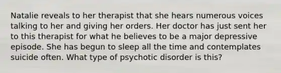 Natalie reveals to her therapist that she hears numerous voices talking to her and giving her orders. Her doctor has just sent her to this therapist for what he believes to be a major depressive episode. She has begun to sleep all the time and contemplates suicide often. What type of psychotic disorder is this?