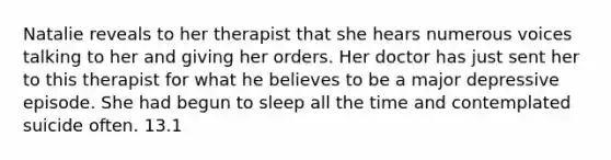 Natalie reveals to her therapist that she hears numerous voices talking to her and giving her orders. Her doctor has just sent her to this therapist for what he believes to be a major depressive episode. She had begun to sleep all the time and contemplated suicide often. 13.1