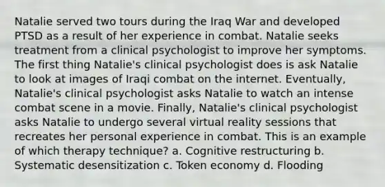 Natalie served two tours during the Iraq War and developed PTSD as a result of her experience in combat. Natalie seeks treatment from a clinical psychologist to improve her symptoms. The first thing Natalie's clinical psychologist does is ask Natalie to look at images of Iraqi combat on the internet. Eventually, Natalie's clinical psychologist asks Natalie to watch an intense combat scene in a movie. Finally, Natalie's clinical psychologist asks Natalie to undergo several virtual reality sessions that recreates her personal experience in combat. This is an example of which therapy technique? a. Cognitive restructuring b. Systematic desensitization c. Token economy d. Flooding