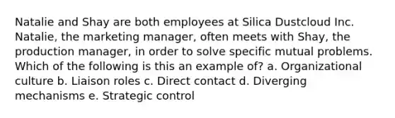 Natalie and Shay are both employees at Silica Dustcloud Inc. Natalie, the marketing manager, often meets with Shay, the production manager, in order to solve specific mutual problems. Which of the following is this an example of? a. Organizational culture b. Liaison roles c. Direct contact d. Diverging mechanisms e. Strategic control