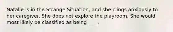 Natalie is in the Strange Situation, and she clings anxiously to her caregiver. She does not explore the playroom. She would most likely be classified as being ____.
