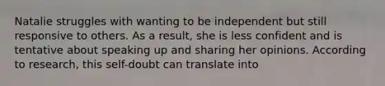 Natalie struggles with wanting to be independent but still responsive to others. As a result, she is less confident and is tentative about speaking up and sharing her opinions. According to research, this self-doubt can translate into