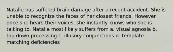 Natalie has suffered brain damage after a recent accident. She is unable to recognize the faces of her closest friends. However once she hears their voices, she instantly knows who she is talking to. Natalie most likely suffers from a. visual agnosia b. top down processing c. illusory conjunctions d. template matching deficiencies