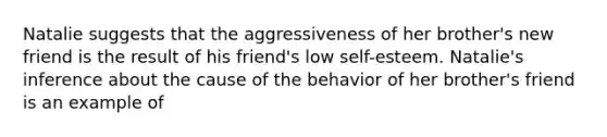 Natalie suggests that the aggressiveness of her brother's new friend is the result of his friend's low self-esteem. Natalie's inference about the cause of the behavior of her brother's friend is an example of