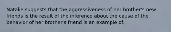 Natalie suggests that the aggressiveness of her brother's new friends is the result of the inference about the cause of the behavior of her brother's friend is an example of: