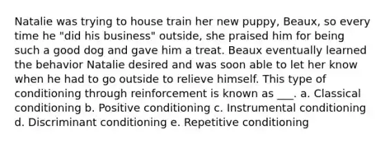 Natalie was trying to house train her new puppy, Beaux, so every time he "did his business" outside, she praised him for being such a good dog and gave him a treat. Beaux eventually learned the behavior Natalie desired and was soon able to let her know when he had to go outside to relieve himself. This type of conditioning through reinforcement is known as ___. a. Classical conditioning b. Positive conditioning c. Instrumental conditioning d. Discriminant conditioning e. Repetitive conditioning