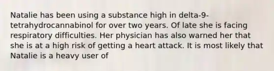 Natalie has been using a substance high in delta-9-tetrahydrocannabinol for over two years. Of late she is facing respiratory difficulties. Her physician has also warned her that she is at a high risk of getting a heart attack. It is most likely that Natalie is a heavy user of