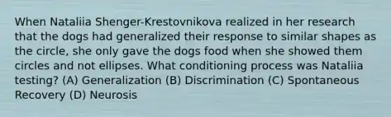 When Nataliia Shenger-Krestovnikova realized in her research that the dogs had generalized their response to similar shapes as the circle, she only gave the dogs food when she showed them circles and not ellipses. What conditioning process was Nataliia testing? (A) Generalization (B) Discrimination (C) Spontaneous Recovery (D) Neurosis