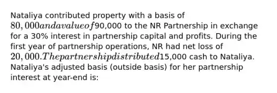 Nataliya contributed property with a basis of 80,000 and a value of90,000 to the NR Partnership in exchange for a 30% interest in partnership capital and profits. During the first year of partnership operations, NR had net loss of 20,000. The partnership distributed15,000 cash to Nataliya. Nataliya's adjusted basis (outside basis) for her partnership interest at year-end is: