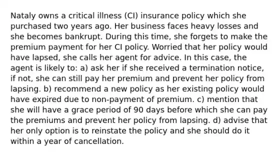 Nataly owns a critical illness (CI) insurance policy which she purchased two years ago. Her business faces heavy losses and she becomes bankrupt. During this time, she forgets to make the premium payment for her CI policy. Worried that her policy would have lapsed, she calls her agent for advice. In this case, the agent is likely to: a) ask her if she received a termination notice, if not, she can still pay her premium and prevent her policy from lapsing. b) recommend a new policy as her existing policy would have expired due to non-payment of premium. c) mention that she will have a grace period of 90 days before which she can pay the premiums and prevent her policy from lapsing. d) advise that her only option is to reinstate the policy and she should do it within a year of cancellation.