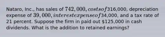 Nataro, Inc., has sales of 742,000, costs of316,000, depreciation expense of 39,000, interest expense of34,000, and a tax rate of 21 percent. Suppose the firm in paid out 125,000 in cash dividends. What is the addition to retained earnings?