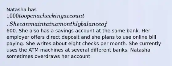 Natasha has 1000 to open a checking account. She can maintain a monthly balance of600. She also has a savings account at the same bank. Her employer offers direct deposit and she plans to use online bill paying. She writes about eight checks per month. She currently uses the ATM machines at several different banks. Natasha sometimes overdraws her account