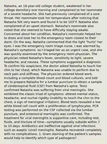 Natasha, an 18-year-old college student, awakened in her college dormitory one morning and complained to her roommate of a severe headache. She had previously complained of a sore throat. Her roommate took her temperature after noticing that Natasha felt very warm and found it to be 103°F. Natasha also complained of an upset stomach. Natasha's roommate also noted that she seemed to have difficulty staying awake. Concerned about her condition, Natasha's roommate helped her to dress and took her to the emergency room closest to their dorm. On the way, Natasha commented that the light "hurts" her eyes. I was the emergency room triage nurse. I was alarmed by Natasha's symptoms, so I triaged her as an urgent case, and she was quickly examined by the emergency room physician. The physician noted Natasha's fever, sensitivity to light, severe headache, and nausea. These symptoms suggested a diagnosis. To confirm his suspicions, the doctor asked Natasha to touch her chin to her chest, which Natasha was unable to perform due to neck pain and stiffness. The physician ordered blood work, including a complete blood count and blood cultures, and told me to prepare Natasha for a lumbar puncture to obtain a sample of cerebrospinal fluid (CSF) from Natasha's spine. Tests confirmed Natasha was suffering from viral meningitis. She exhibited the classic triad of symptoms: altered mental status, headache, and nuchal rigidity (inability to touch the chin to the chest, a sign of meningeal irritation). Blood tests revealed a low white blood cell count with a proliferation of lymphocytes. PCR testing was performed on the CSF collected via the lumbar puncture, and enteroviral meningitis was confirmed. The treatment for viral meningitis is supportive care, including rest, fluids, and tincture of time—symptoms usually subside within 7 to 10 days. Antibiotics are ineffective against viral infections such as aseptic (viral) meningitis. Natasha recovered completely with no complications. 1. Gram staining of the patient's samples would help to identify which type of pathogens?