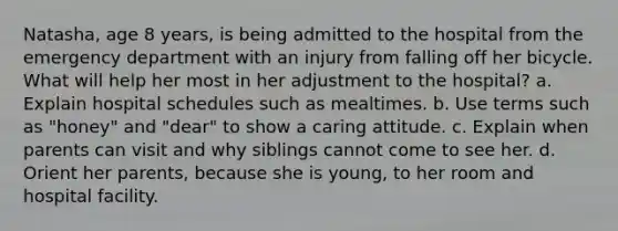 Natasha, age 8 years, is being admitted to the hospital from the emergency department with an injury from falling off her bicycle. What will help her most in her adjustment to the hospital? a. Explain hospital schedules such as mealtimes. b. Use terms such as "honey" and "dear" to show a caring attitude. c. Explain when parents can visit and why siblings cannot come to see her. d. Orient her parents, because she is young, to her room and hospital facility.